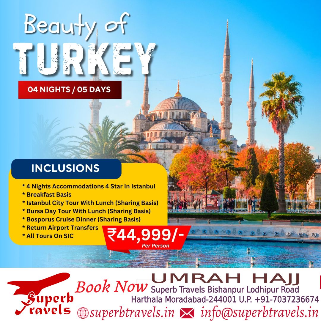 Beauty of TURKEY 04 NIGHTS 04NIGHTS/05DAYS 05 DAYS INCLUSIONS *4 Nights Accommodations Star In Istanbul Breakfast Basis *Istanbul City Tour With Lunch (Sharing Basis) Bursa Day Tour With Lunch (Sharing Basis) Bosporus Cruise Dinner (Sharing Basis) *Return Airport Transfers All Tours On SIC ₹44, 999/- Per Person UMRAH Book Now Superb Travels Bishanpur Lodhipur Road HAJJ Superb Harthala Moradabad-244001 U.P. +91-7037236674 ravels superbtravels.in info@superbtravels.in"