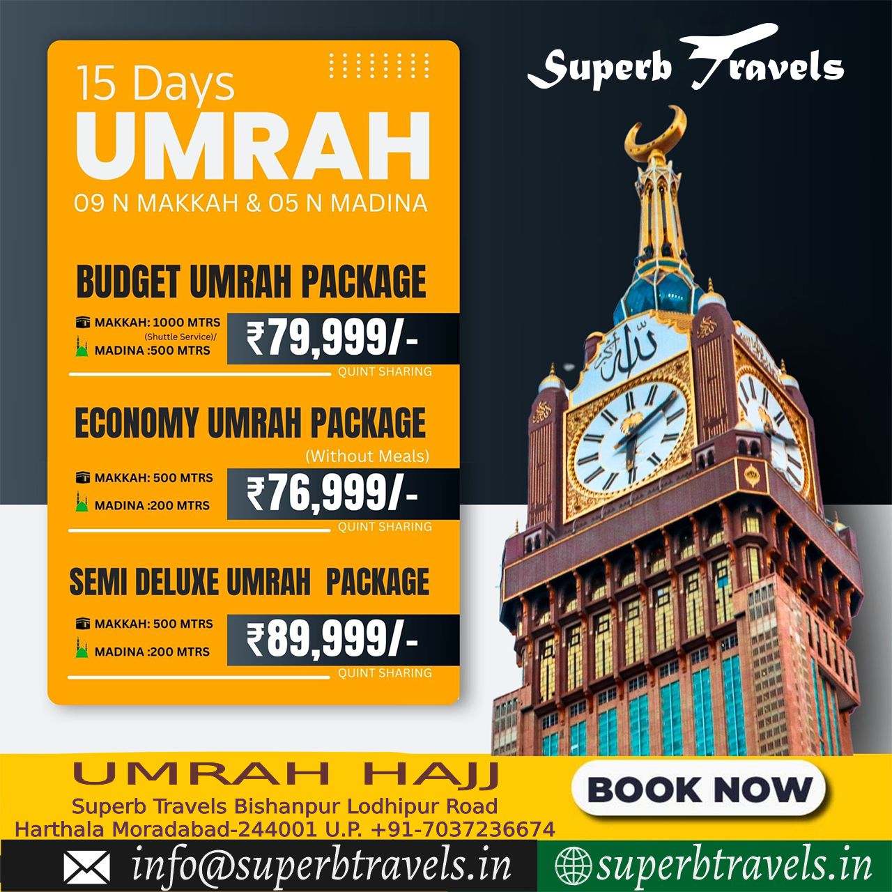 Budget economy semi deluxe Umrah Package Superb Travels Moradabad 15 Days UMRAH 09 N MAKKAH & 05 N MADINA Superb ravels BUDGET UMRAH PACKAGE T MAKKAH:1000MT MTRS きれes 明erに安 MADINA MTRS ₹79,999/- QUINT SHARING ធ MAKKA:50 500 MTRS ហ0 N MADINA :200 MTRS ECONOMY UMRAH PACKAGE (Without Meals) ₹76,999/- QUINTSHARING K:500 MTRS MADINA SEMI DELUXE UMRAH PACKAGE ₹89,999/- QUINT SHARING MTRS UMRAH HAJJ Superb Travels Bishanpur Lodhipur Road Harthala Moradabad-244001 U.P. +91-7037236674 in info@superbtravels.in NOW superbtravels.in" .