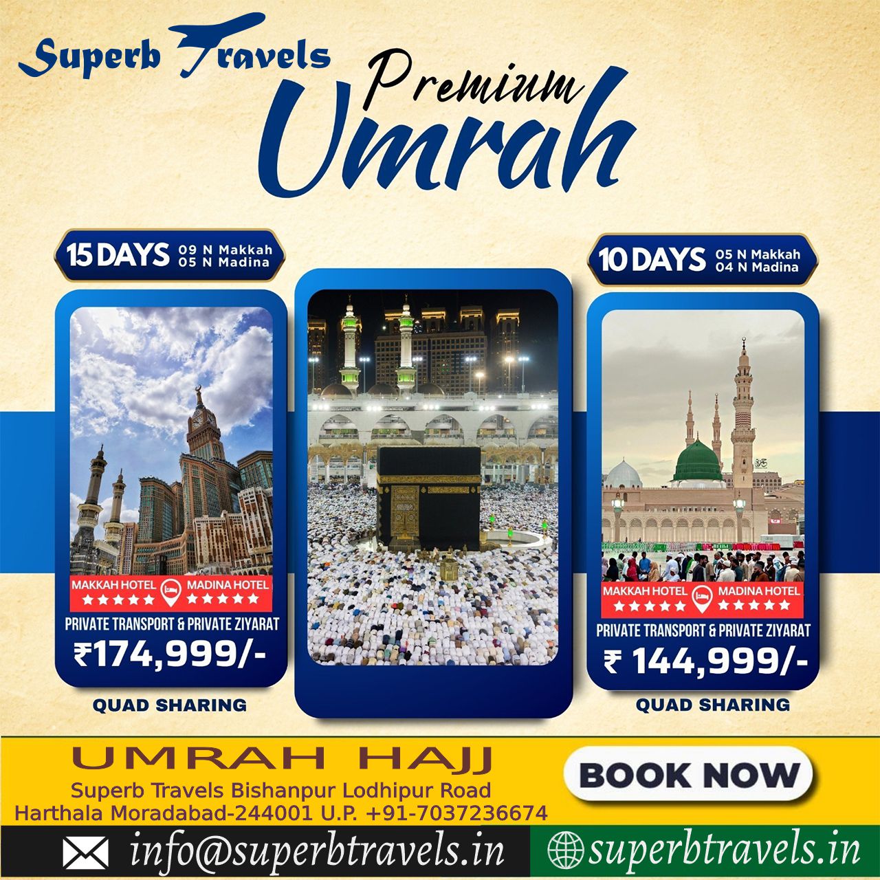 Premium Umrah Package Superb Travels Moradabad Superb Fravels ravels Umrah Premium 15DAYS 15DAYS2NM 09 Makkah Madina 10DAYS 05 Madina KA MADINA HOTEL PRIVATE PRIVATETRAKSPORT&PRIVATEZIYARAT TRANSPORT PRIVATE ZIYARAT ₹17 ₹174,999/- 999/ QUAD SHARING HOTE y MADINAHOTEL * 文文 PRIVATE TRANSPORT &PRIVATEZIYARAT ₹ 144,999/- 144, 999/- QUAD SHARING U JMRAH M HAJJ Superb Travels Bishanpur Lodhipur Road Harthala Moradabad-24400 U.P. +91-7037236674 info@superbtravels.in NOW superbtravels.in" .