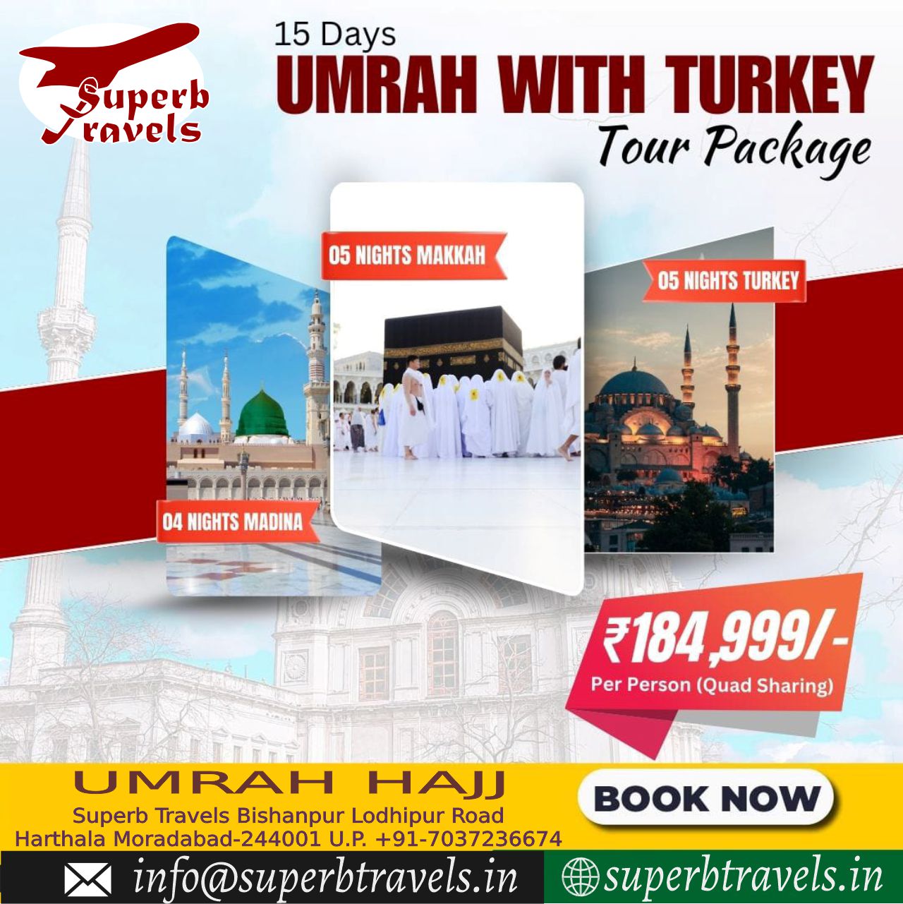 Umrah WITH TURKEY Package Superb Travels Moradabad Superb ravels 15 Days UMRAH WITH TURKEY Tour Package 05 NIGHTS MAKKAH 05 NIGHTS TURKEY 04NIGHTSMADINA 04 NIGHTS MADINA ₹184,999/- ₹184 999/- PerPerson(QuadSharing) Per Person (Quad Sharing) U MRAH M HAJJ Superb Travels Bishanpur Lodhipur Road Harthala Moradabad-244001 U.P. +91-7037236674 info@superbtravels.in in BK NOW superbtravels.in" .