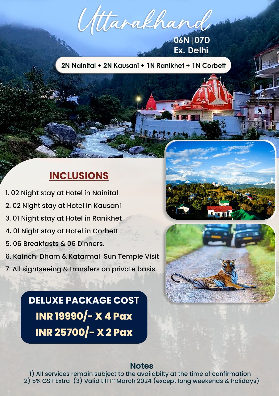2N Nainital Uttarakhand 06N 07D Ex. Delhi 2N Kausani IN Ranikhet 1N Corbett INCLUSIONS 1. 02 Night stay at Hotel in Nainital 2. 02 Night stay at Hotel in Kausani 3. 01 Night stay at Hotel in Ranikhet 4. 01 Night stay at Hotel in Corbett 5. 06 Breakfasts & 06 Dinners. 6. Kainchi Dham & Katarmal Sun Temple Visit sightseeing & transfers on private basis. DELUXE PACKAGE INR 19990/- INR 25700/- 4Pax Notes All services remain subject to the availabilty at the time of confirmation 5% GST Extra (3) Valid till Jst March 2024 (except long weekends holidays)" .