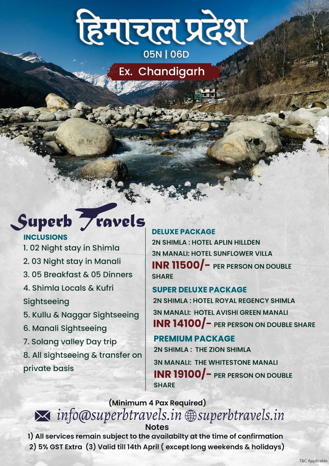 हिमाचल प्रदेश 05N Chandigarh Superb INCLUSIONS Night stay Night stay in Manali Breakfast Shimla SHIMLA Dinners APLIN HILLDEN 3N MANALI: SUNFLOWER VILLA INR 11500/- PER PERSON ON DOUBLE SHARE Kufri SUPER DELUXE PACKAGE 2N SHIMLA HOTEL ROYAL REGENCY SHIMLA MANALI: HOTEL AVISHI INR 14100/- Shimla Locals Sightseeing Kullu Naggar Sightseeing Manali Sightseeing Solang valley Day trip All sightseeing private basis PERSON ON DOUBLE SHARE transfer PREMIUM PACKAGE SHIMLA: THE ZION SHIMLA MANALI: THE WHITESTONE MANALI 19100/- SHARE PERSON ON DOUBLE (Minimum Pax Required) info@superbtravels.ir @superbtravels.in Notes services remain subject availabilty confirmation Valid till 14th April long weekends holidays) time