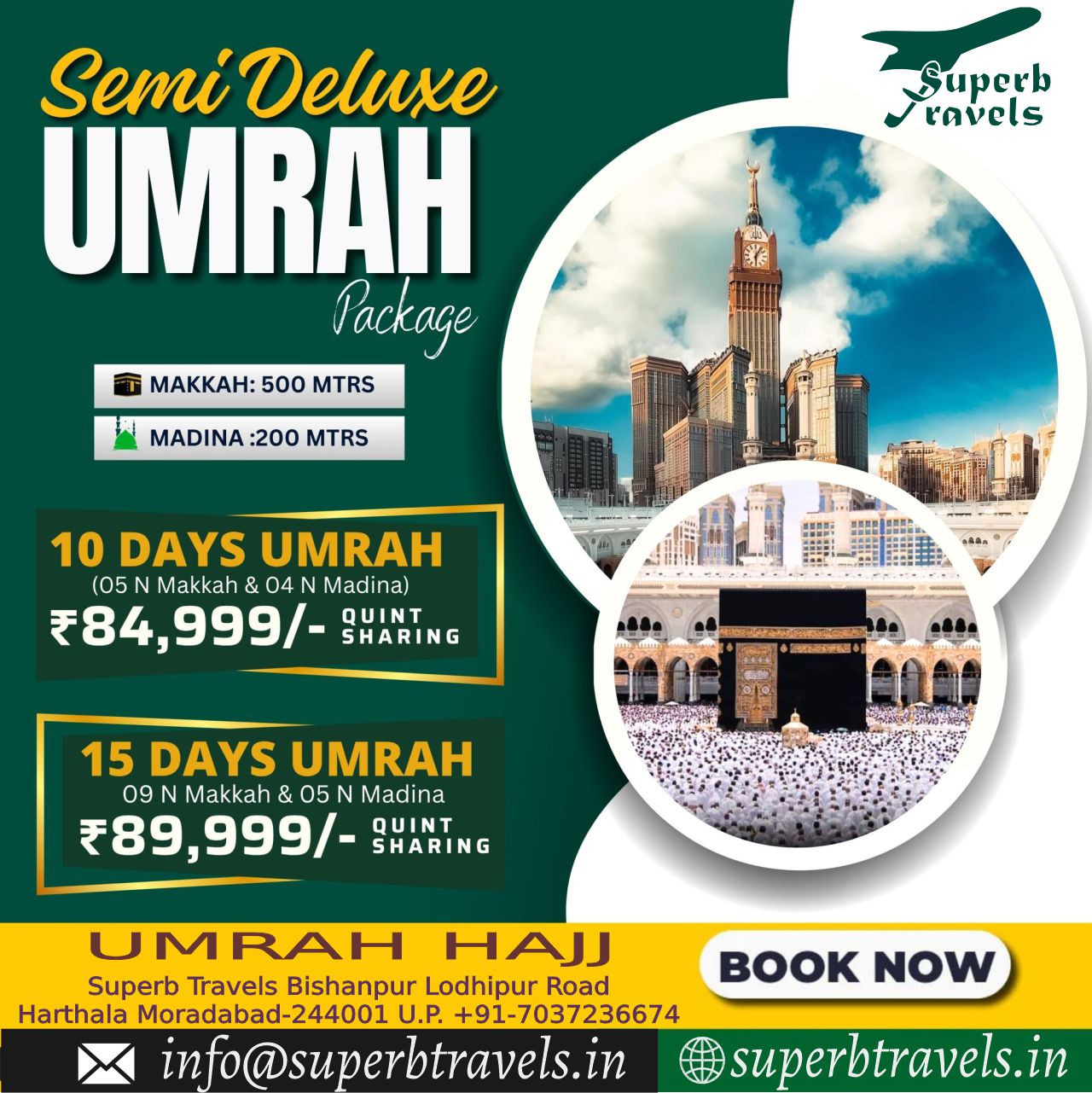 semi deluxe10 15days Umrah Package Superb Travels Moradabad Superb ravels Semi Deluxe UMRAH Package 奇 MAKKAH: 500 MTRS LA 三作 MADINA :200 MTRS 10 DAYS UMRAH (05 Makkah Madina) ₹84, 999/- QUINT SHARING だちち 15 DAYS UMRAH 09 Makkah & 05 Madina ₹89,999/- ₹89, 999/- QUINT SHARING UMRAH HAJJ Superb Travels Bishanpur Lodhipur Road Harthala Moradabad-244001 U.P. +91-7037236674 in @superbtravels.in BOOKNOW NOW superbtravels.in" .