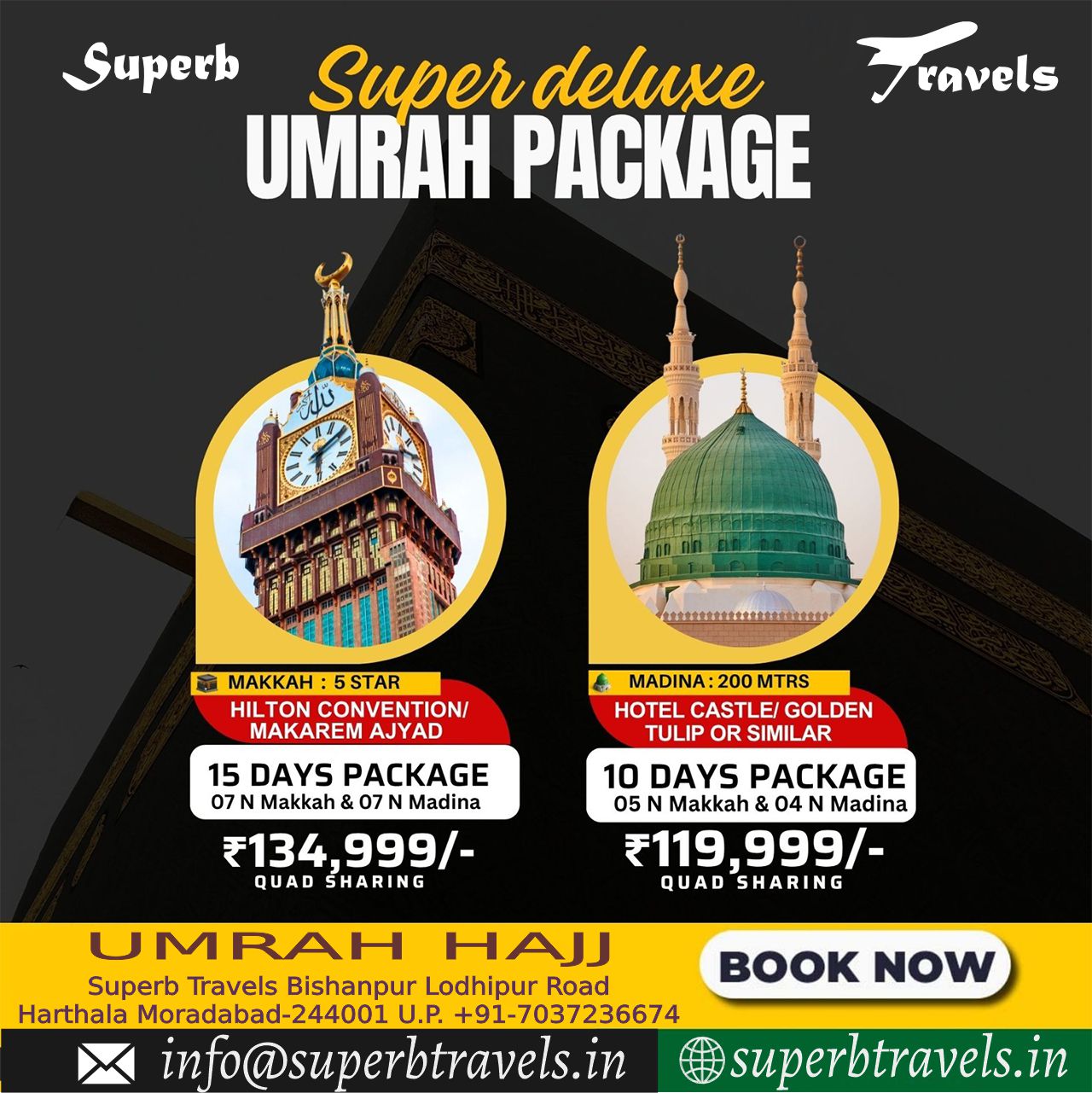 superb deluxe Umrah Package Superb Travels Moradabad Superb Super deluxe ravels ravels UMRAH PACKAGE ឡប MAKKAH: STAR HILTON CONVENTION/ MAKAREM AJYAD 15 DAYS PACKAGE 07 Makkah &0 N Madina 会 MADINA: 200 MTRS HOTEL CASTLE/ GOLDEN TULIP OR SIMILAR ₹ु134, 999/- QUAD SHARING 10 DAYS PACKAGE 05 Makkah 04 N Madina 119,999/- QUAD SHARING U JMRAH HAJJ Superb Travels Bishanpur Lodhipur Road Harthala Moradabad-244001 U.P. +91-7037236674 in nfo@superbtravels.in BOOK NOW superbtravels.in"
